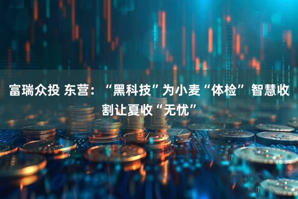 富瑞众投 东营：“黑科技”为小麦“体检” 智慧收割让夏收“无忧”