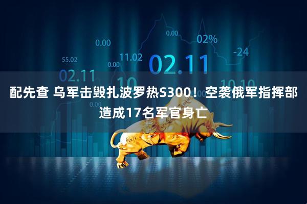 配先查 乌军击毁扎波罗热S300！空袭俄军指挥部造成17名军官身亡