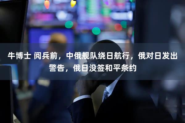 牛博士 阅兵前，中俄舰队绕日航行，俄对日发出警告，俄日没签和平条约