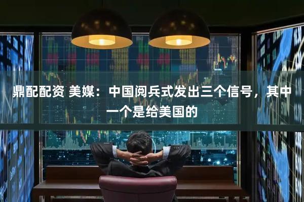 鼎配配资 美媒：中国阅兵式发出三个信号，其中一个是给美国的