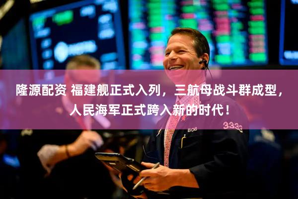 隆源配资 福建舰正式入列，三航母战斗群成型，人民海军正式跨入新的时代！