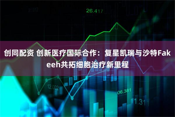 创同配资 创新医疗国际合作：复星凯瑞与沙特Fakeeh共拓细胞治疗新里程