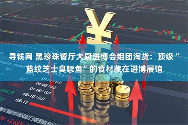 寻钱网 黑珍珠餐厅大厨进博会组团淘货：顶级“蓝纹芝士臭鳜鱼”的食材藏在进博展馆