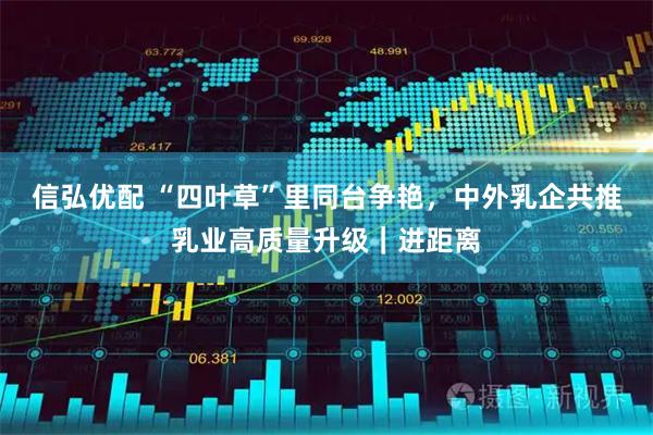 信弘优配 “四叶草”里同台争艳，中外乳企共推乳业高质量升级｜进距离