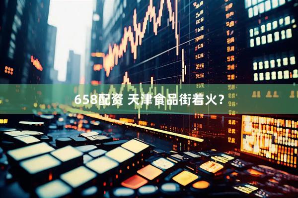 658配资 天津食品街着火？