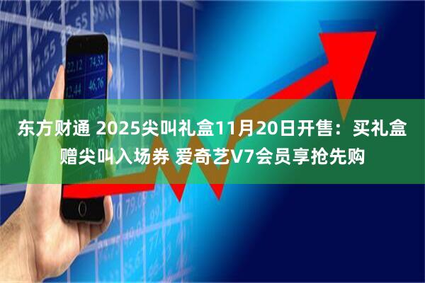东方财通 2025尖叫礼盒11月20日开售：买礼盒赠尖叫入场券 爱奇艺V7会员享抢先购