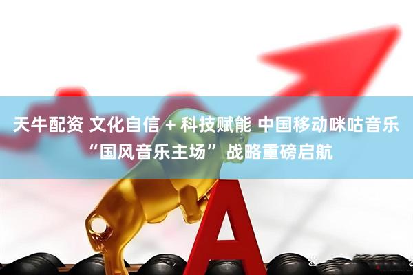 天牛配资 文化自信 + 科技赋能 中国移动咪咕音乐 “国风音乐主场” 战略重磅启航