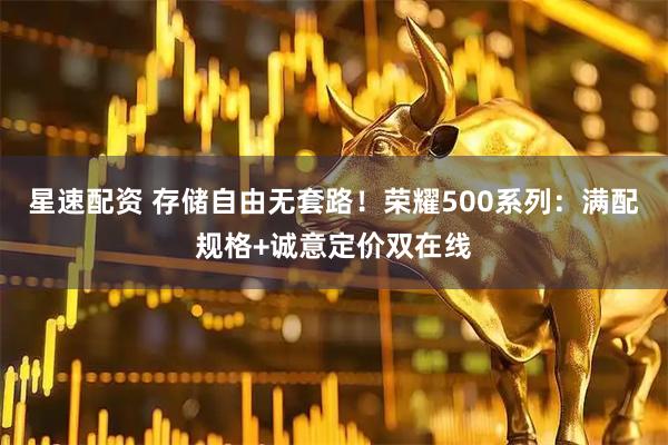星速配资 存储自由无套路！荣耀500系列：满配规格+诚意定价双在线