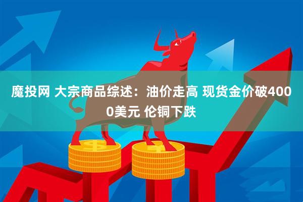 魔投网 大宗商品综述：油价走高 现货金价破4000美元 伦铜下跌