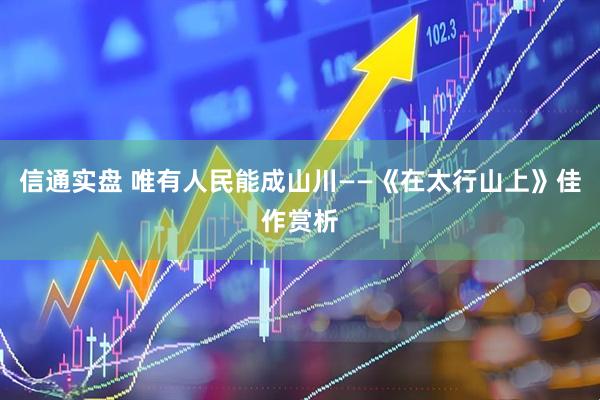 信通实盘 唯有人民能成山川——《在太行山上》佳作赏析