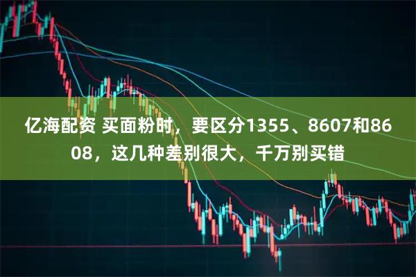 亿海配资 买面粉时，要区分1355、8607和8608，这几种差别很大，千万别买错