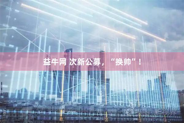 益牛网 次新公募，“换帅”！