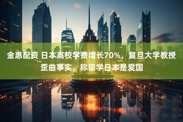 金惠配资 日本高校学费增长70%，复旦大学教授歪曲事实，称留学日本是爱国