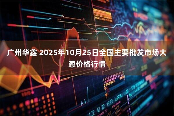 广州华鑫 2025年10月25日全国主要批发市场大葱价格行情