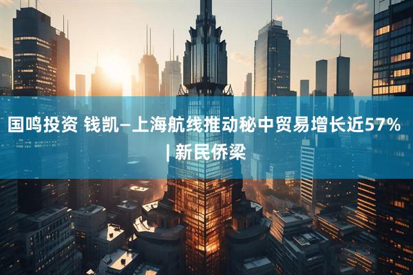 国鸣投资 钱凯—上海航线推动秘中贸易增长近57% | 新民侨梁
