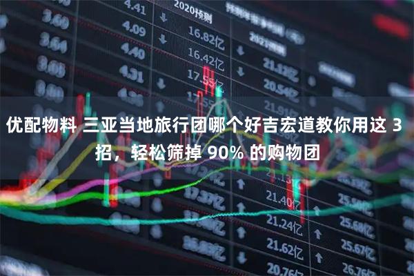 优配物料 三亚当地旅行团哪个好吉宏道教你用这 3 招，轻松筛掉 90% 的购物团