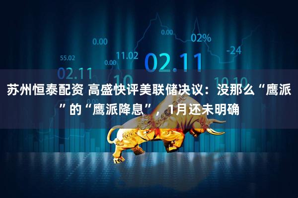 苏州恒泰配资 高盛快评美联储决议：没那么“鹰派”的“鹰派降息”，1月还未明确