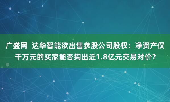 广盛网  达华智能欲出售参股公司股权：净资产仅千万元的买家能否掏出近1.8亿元交易对价？