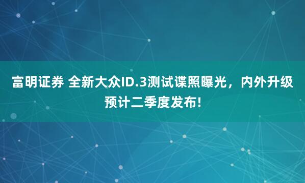 富明证券 全新大众ID.3测试谍照曝光，内外升级预计二季度发布!