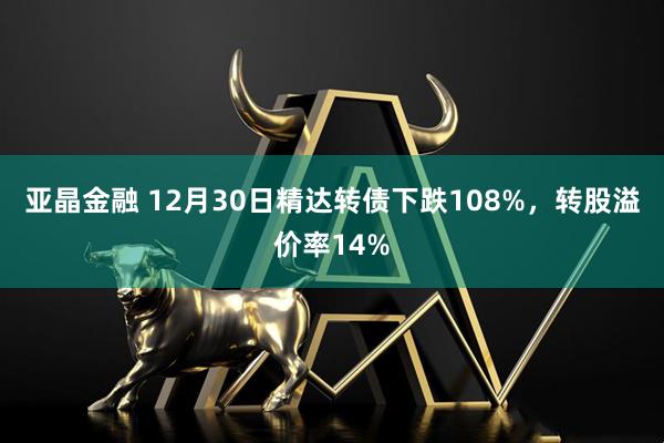 亚晶金融 12月30日精达转债下跌108%，转股溢价率14%