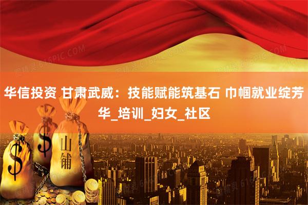 华信投资 甘肃武威：技能赋能筑基石 巾帼就业绽芳华_培训_妇女_社区