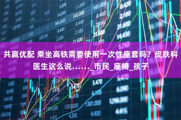 共赢优配 乘坐高铁需要使用一次性座套吗？皮肤科医生这么说……_市民_座椅_孩子