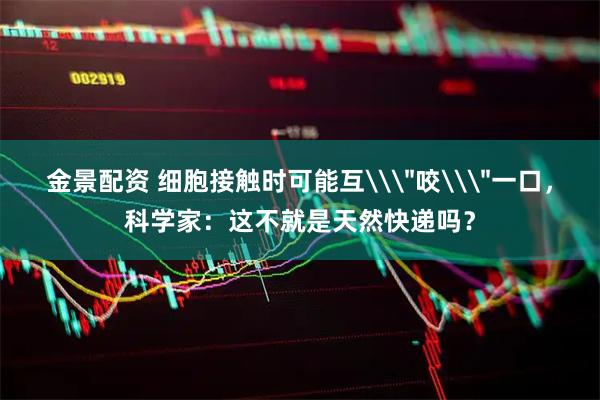 金景配资 细胞接触时可能互\＂咬\＂一口，科学家：这不就是天然快递吗？