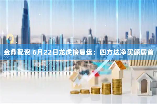 金鼎配资 6月22日龙虎榜复盘：四方达净买额居首