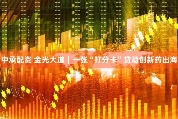 中承配资 金光大道｜一张“打分卡”贷动创新药出海